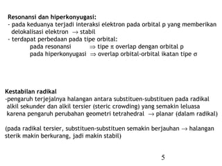 5
Resonansi dan hiperkonyugasi:
- pada keduanya terjadi interaksi elektron pada orbital p yang memberikan
delokalisasi elektron → stabil
- terdapat perbedaan pada tipe orbital:
pada resonansi ⇒ tipe π overlap dengan orbital p
pada hiperkonyugasi ⇒ overlap orbital-orbital ikatan tipe σ
Kestabilan radikal
-pengaruh terjejalnya halangan antara substituen-substituen pada radikal
alkil sekunder dan alkil tersier (steric crowding) yang semakin leluasa
karena pengaruh perubahan geometri tetrahedral → planar (dalam radikal)
(pada radikal tersier, substituen-substituen semakin berjauhan → halangan
sterik makin berkurang, jadi makin stabil)
 