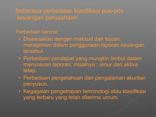Beberapa perbedaan klasifikasi pos-pos
keuangan perusahaan.
Perbedaan karena:
• Disesuaikan dengan maksud dan tujuan
manajemen dalam penggunaan laporan keuangan
tersebut.
• Perbedaan pendapat yang mungkin timbul dalam
menyususn laporan, misalnya : umur dari aktiva
tetap.
• Perbedaan pengetahuan dan pengalaman akuntan
penyusun.
• Kegagalan pengetrapan terminologi atau klasifikasi
yang terbaru yang telah diterima umum.
 