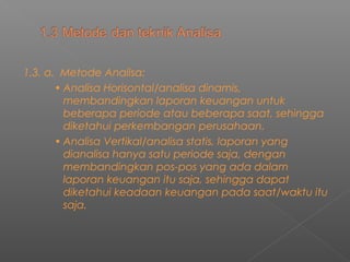 1.3. a. Metode Analisa:
• Analisa Horisontal/analisa dinamis,
membandingkan laporan keuangan untuk
beberapa periode atau beberapa saat, sehingga
diketahui perkembangan perusahaan.
• Analisa Vertikal/analisa statis, laporan yang
dianalisa hanya satu periode saja, dengan
membandingkan pos-pos yang ada dalam
laporan keuangan itu saja, sehingga dapat
diketahui keadaan keuangan pada saat/waktu itu
saja.
 