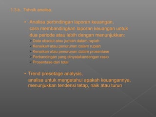 1.3.b. Tehnik analisa.
• Analisa perbndingan laporan keuangan,
cara membandingkan laporan keuangan untuk
dua periode atau lebih dengan menunjukkan:
Data obsolut atau jumlah dalam rupiah
Kenaikan atau penurunan dalam rupiah
Kenaikan atau penurunan dalam prosentase
Perbandingan yang dinyatakandengan rasio
Prosentase dari total
• Trend presetage analysis,
analisa untuk mengetahui apakah keuangannya,
menunjukkan tendensi tetap, naik atau turun
 