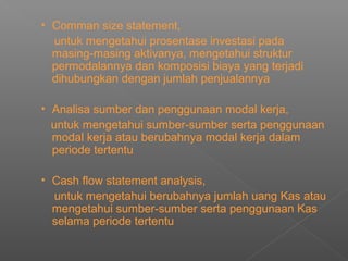 • Comman size statement,
untuk mengetahui prosentase investasi pada
masing-masing aktivanya, mengetahui struktur
permodalannya dan komposisi biaya yang terjadi
dihubungkan dengan jumlah penjualannya
• Analisa sumber dan penggunaan modal kerja,
untuk mengetahui sumber-sumber serta penggunaan
modal kerja atau berubahnya modal kerja dalam
periode tertentu
• Cash flow statement analysis,
untuk mengetahui berubahnya jumlah uang Kas atau
mengetahui sumber-sumber serta penggunaan Kas
selama periode tertentu
 
