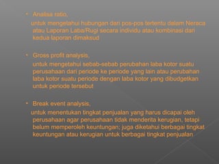 • Analisa ratio,
untuk mengetahui hubungan dari pos-pos tertentu dalam Neraca
atau Laporan Laba/Rugi secara individu atau kombinasi dari
kedua laporan dimaksud
• Gross profit analysis,
untuk mengetahui sebab-sebab perubahan laba kotor suatu
perusahaan dari periode ke periode yang lain atau perubahan
laba kotor suatu periode dengan laba kotor yang dibudgetkan
untuk periode tersebut
• Break event analysis,
untuk menentukan tingkat penjualan yang harus dicapai oleh
perusahaan agar perusahaan tidak menderita kerugian, tetapi
belum memperoleh keuntungan; juga diketahui berbagai tingkat
keuntungan atau kerugian untuk berbagai tingkat penjualan
 