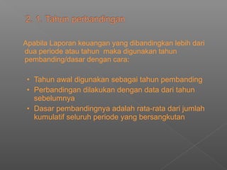 Apabila Laporan keuangan yang dibandingkan lebih dari
dua periode atau tahun maka digunakan tahun
pembanding/dasar dengan cara:
• Tahun awal digunakan sebagai tahun pembanding
• Perbandingan dilakukan dengan data dari tahun
sebelumnya
• Dasar pembandingnya adalah rata-rata dari jumlah
kumulatif seluruh periode yang bersangkutan
 