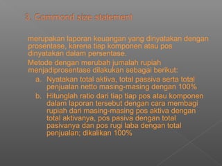 merupakan laporan keuangan yang dinyatakan dengan
prosentase, karena tiap komponen atau pos
dinyatakan dalam persentase.
Metode dengan merubah jumalah rupiah
menjadiprosentase dilakukan sebagai berikut:
a. Nyatakan total aktiva, total passiva serta total
penjualan netto masing-masing dengan 100%
b. Hitunglah ratio dari tiap tiap pos atau komponen
dalam laporan tersebut dengan cara membagi
rupiah dari masing-masing pos aktiva dengan
total aktivanya, pos pasiva dengan total
pasivanya dan pos rugi laba dengan total
penjualan; dikalikan 100%
 