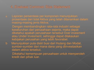 a. Laporan persentase per komponen menunjukkan
prosentase dari total Aktiva yang telah ditanamkan dalam
masing-masing jenis Aktiva.
Dengan membandingkan rata-rata industri sebagai
keseluruhan dari perusahaan sejenis, maka dapat
diketahui apakah perusahaan tersebut Over invesment
atau Under Invesment, sehingga dapat dilakaukan
kebijakan perusahan yang lebih favorabel.
b Menunjukkan pula distri busi dari Hutang dan Modal,
sumber-sumber dari mana dana yang diinvestasikan
dalam aktiva tersebut.
Diketahui kemempuan perusahaan untuk memperoleh
kredit dari pihak luar.
 