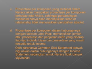 c. Prosentase per komponen yang terdapat dalam
Neraca akan merupakan prosentase per komponen
terhadap total Aktiva, sehingga perbandingan
horisontal hanya akan menunjukkan trend of
ralationship tidak menunjukkan perubahan absolut.
d. Prosentase per komponen dalam hubungannya
dengan laporan Laba Rugi, menunjukkan jumlah
atau prosentase dari penjualan netto yang diserap
tiap-tiap individu biaya dan prosentase yang masih
tersedia untuk income.
Oleh karenanya Comman Size Statement banyak
digunakan dalam hubungannya dengan Income
Statement sedangkan untuk Neraca tidak banyak
digunakan
 