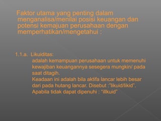 Faktor utama yang penting dalam
menganalisa/menilai posisi keuangan dan
potensi kemajuan perusahaan dengan
memperhatikan/mengetahui :
1.1.a. Likuiditas:
adalah kemampuan perusahaan untuk memenuhi
kewajiban keuangannya sesegera mungkin/ pada
saat ditagih.
Keadaan ini adalah bila aktifa lancar lebih besar
dari pada hutang lancar. Disebut :”likuid/likid”.
Apabila tidak dapat dipenuhi : “illkuid”
 