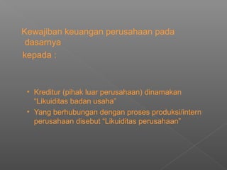 Kewajiban keuangan perusahaan pada
dasarnya
kepada :
• Kreditur (pihak luar perusahaan) dinamakan
“Likuiditas badan usaha”
• Yang berhubungan dengan proses produksi/intern
perusahaan disebut “Likuiditas perusahaan”
 