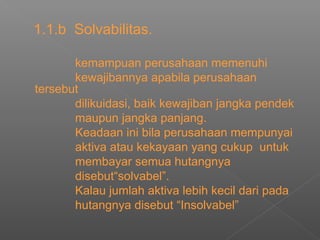 1.1.b Solvabilitas.
kemampuan perusahaan memenuhi
kewajibannya apabila perusahaan
tersebut
dilikuidasi, baik kewajiban jangka pendek
maupun jangka panjang.
Keadaan ini bila perusahaan mempunyai
aktiva atau kekayaan yang cukup untuk
membayar semua hutangnya
disebut“solvabel”.
Kalau jumlah aktiva lebih kecil dari pada
hutangnya disebut “Insolvabel”
 