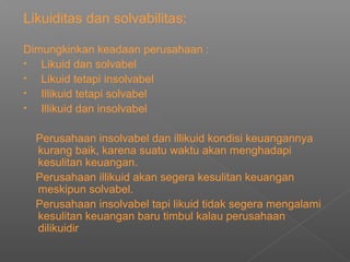 Likuiditas dan solvabilitas:
Dimungkinkan keadaan perusahaan :
• Likuid dan solvabel
• Likuid tetapi insolvabel
• Illikuid tetapi solvabel
• Illikuid dan insolvabel
Perusahaan insolvabel dan illikuid kondisi keuangannya
kurang baik, karena suatu waktu akan menghadapi
kesulitan keuangan.
Perusahaan illikuid akan segera kesulitan keuangan
meskipun solvabel.
Perusahaan insolvabel tapi likuid tidak segera mengalami
kesulitan keuangan baru timbul kalau perusahaan
dilikuidir
 