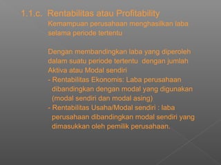1.1.c. Rentabilitas atau Profitability
Kemampuan perusahaan menghasilkan laba
selama periode tertentu
Dengan membandingkan laba yang diperoleh
dalam suatu periode tertentu dengan jumlah
Aktiva atau Modal sendiri
- Rentabilitas Ekonomis: Laba perusahaan
dibandingkan dengan modal yang digunakan
(modal sendiri dan modal asing)
- Rentabilitas Usaha/Modal sendiri : laba
perusahaan dibandingkan modal sendiri yang
dimasukkan oleh pemilik perusahaan.
 