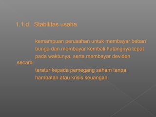 1.1.d. Stabilitas usaha
kemampuan perusahan untuk membayar beban
bunga dan membayar kembali hutangnya tepat
pada waktunya, serta membayar deviden
secara
teratur kepada pemegang saham tanpa
hambatan atau krisis keuangan.
 