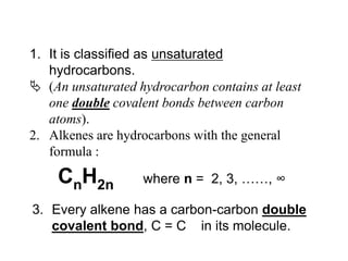 It is classified as unsaturated  hydrocarbons.(An unsaturated hydrocarbon contains at least one double covalent bonds between carbon atoms).Alkenes are hydrocarbons with the general formula :CnH2n	     where n =  2, 3, ……, ∞Every alkene has a carbon-carbon double covalent bond, C = C    in its molecule.