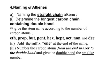 4.Naming of Alkenesa)   Naming the straight chainalkene :(i)  Determine the longest carbon chain containing double bond.give the stem name according to the number of carbon atoms ; eth, prop, but, pent, hex, hept, oct, non anddec(ii)   Add  the suffix  “ene” at the end of the name.(iii) Number the carbon atoms from the end nearer to the double bond and give the double bond the smaller number.