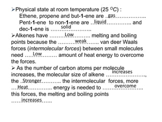 Physical state at room temperature (25 OC) :Ethene, propene and but-1-ene are …………………..Pent-1-ene  to non-1-ene are ………………….. and dec-1-ene is …………………..Alkenes have ………………….. melting and boiling points because the ………………….. van deer Waals forces (intermolecular forces) between small molecules need ……………… amount of heat energy to overcome the forces.