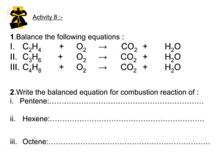 6.Chemical properties of Alkenesmore(a) Alkenes are chemically ………………….. reactive than alkanes because of the existence of double covalent bond between two carbon  atoms.Almost all of the chemical reactions of alkene occur at the double bond.(b) The chemical reactions of alkenes are :I : Combustion ReactionAlkene burns completely in the excess oxygen to produce ……………………. and ……………Alkene	+	O2	->	CO2	+	H2O  Carbon dioxidewater