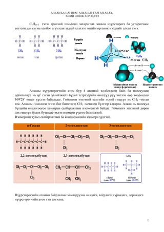 АЛКАН БА ЦАГИРАГ АЛКАНЫГ ГАРГАН АВАХ,
                                ХИМИ ШИНЖ ХЭРЭГЛЭЭ

          CnH2n+2 гэсэн ерөнхий томьёонд захирагдах зөвхөн нүүрстөрөгч ба устөрөгчөөс
тогтсон дан сигма холбоо агуулсан задгай хэлхээт энгийн органик нэгдлийг алкан гэнэ.




          Алканы нүүрстөрөгчийн атом бүр 4 атомтай холбогдсон байх ба молекулын
орбиталиуд нь sp3 гэсэн эрлийзжилт бүхий тетраэдрийн өнцгүүд рүү чиглэн өөр хоорондоо
1090281 өнцөг үүсгэн байрладаг. Гомологи эгнээний хамгийн эхний гишүүн нь СН 4 –метан
юм. Алканы гомологи эгнээ бие биенээсээ СН2 –метилен бүлгээр ялгарна. Алкан нь молекул
бүтцийн онцлогоосоо хамааран салбарлалтын изомеритэй байдаг. Гомологи эгнээний дөрөв
дэх гишүүн болох бутанаас эхлэн изомери үүсгэх боломжтой.
Изомерийн хувьд салбарлалтын ба конформацийн изомери үүсгэнэ.

       н-Гексан                 2-метилпентан                3-метилпентан




   2,2-диметилбутан            2,3-диметилбутан




Нүүрстөрөгчийн атомын байрлалаас хамааруулан анхдагч, хоёрдогч, гуравдагч, дөрөвдөгч
нүүрстөрөгчийн атом гэж ангилна.




                                                                                       1
 