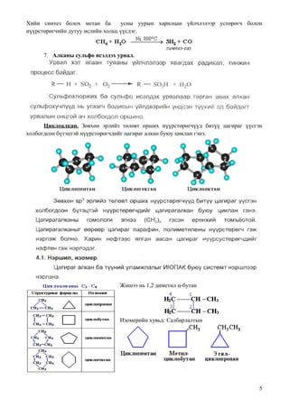 Хийн синтез болох метан ба        усны уурын харилцан үйлчлэлээр устөрөгч болон
нүүрстөрөгчийн дутуу ислийн хольц үүсдэг.



     7. Алканы сульфо исэлдэх урвал.




      Циклоалкан. Зөвхөн эрлийз төлөвт орших нүүрстөрөгчүүд битүү цагираг үүсгэн
холбогдсон бүтэцтэй нүүрстөрөгчдийг цагираг алкан буюу циклан гэнэ.




                               Жишээ нь 1,2 диметил ц-бутан




                               Изомерийн хувьд: Салбарлалтын




                                                                               5
 