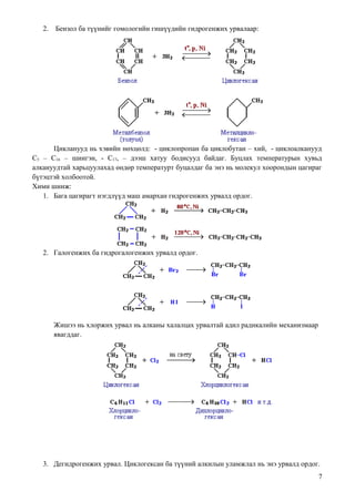 2.   Бензол ба түүнийг гомологийн гишүүдийн гидрогенжих урвалаар:




      Цикланууд нь хэвийн нөхцөлд: - циклопpопан ба циклобутан – хий, - циклоалканууд
С5 – С16 – шингэн, - С17, – дээш хатуу бодисууд байдаг. Буцлах температурын хувьд
алкануудтай харьцуулахад өндөр температурт буцалдаг ба энэ нь молекул хоорондын цагираг
бүтэцтэй холбоотой.
Хими шинж:
   1. Бага цагирагт нэгдлүүд маш амархан гидрогенжих урвалд ордог.




   2. Галогенжих ба гидрогалогенжих урвалд ордог.




        Жишээ нь хлоржих урвал нь алканы халалцах урвалтай адил радикалийн механизмаар
        явагддаг.




   3. Дегидрогенжих урвал. Циклогексан ба түүний алкилын уламжлал нь энэ урвалд ордог.
                                                                                         7
 