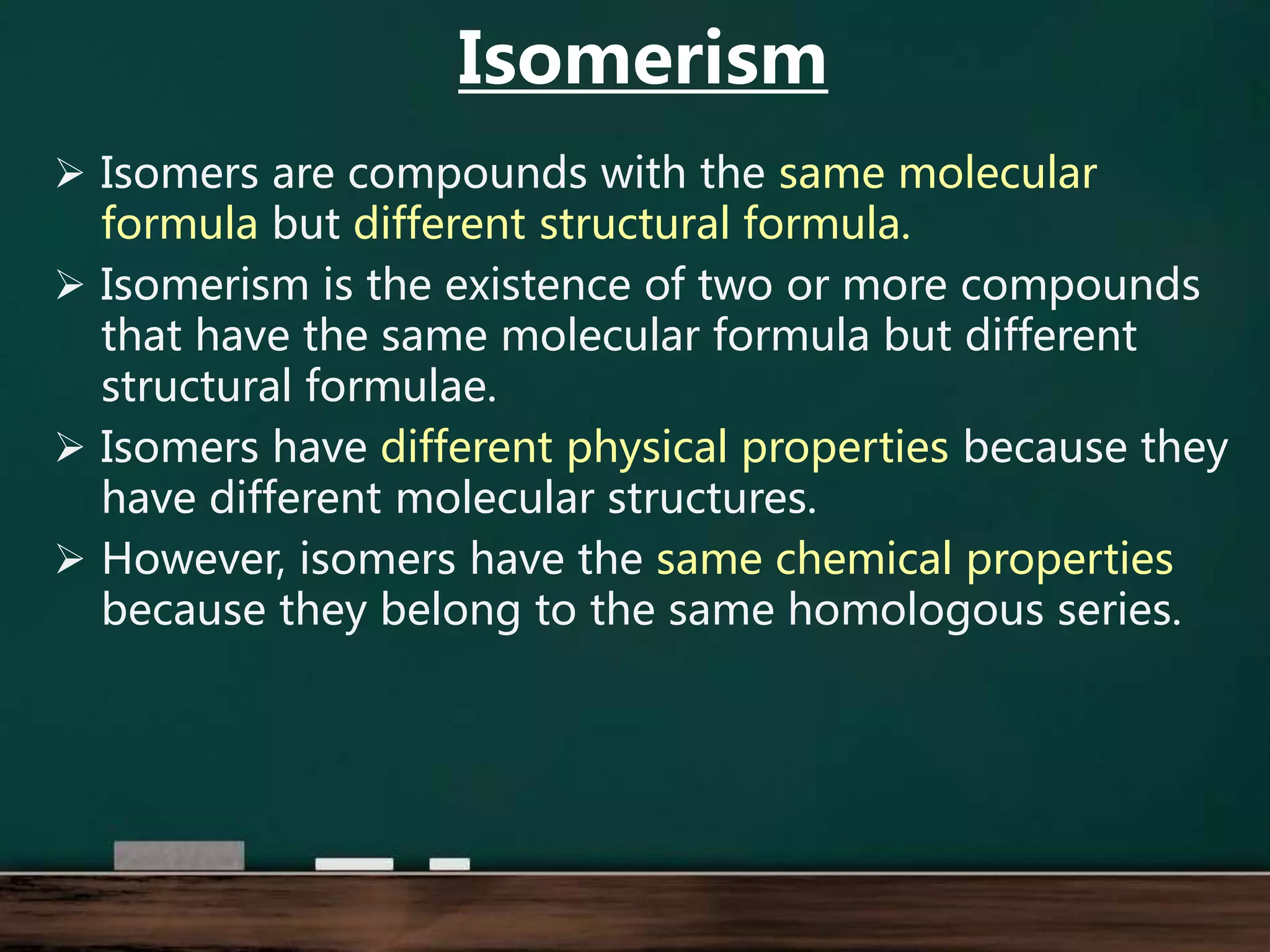  Isomers are compounds with the same molecular
formula but different structural formula.
 Isomerism is the existence of two or more compounds
that have the same molecular formula but different
structural formulae.
 Isomers have different physical properties because they
have different molecular structures.
 However, isomers have the same chemical properties
because they belong to the same homologous series.
Isomerism
 