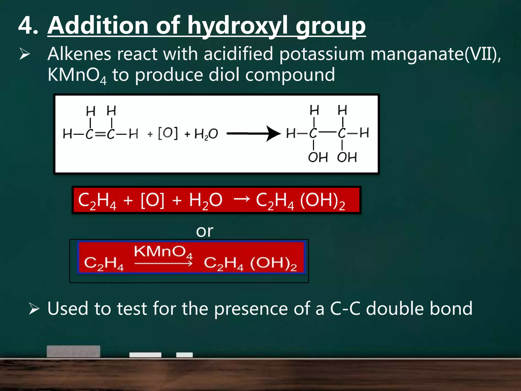 4. Addition of hydroxyl group
 Alkenes react with acidified potassium manganate(VII),
KMnO4 to produce diol compound
C2H4 + [O] + H2O → C2H4 (OH)2
or
 Used to test for the presence of a C-C double bond
 
