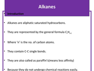 Alkanes
• Introduction
• Alkanes are aliphatic saturated hydrocarbons.
• They are represented by the general formula CnH2n+2
• Where ‘n’ is the no. of carbon atoms.
• They contain C-C single bonds.
• They are also called as paraffin’s(means less affinity)
• Because they do not undergo chemical reactions easily.
 