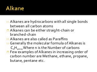 Alkanes are hydrocarbons with all single bonds
between all carbon atoms
Alkanes can be either straight-chain or
branched-chain
Alkanes are also called as Paraffins
Generally the molecular formula of Alkanes is
CnH2n+2Where n is the Number of carbons
Few examples of Alkanes in increasing order of
carbon number are Methane, ethane, propane,
butane, pentane etc.
 