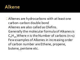Alkenes are hydrocarbons with at least one
carbon-carbon double bond
Alkenes are also called as Olefins.
Generally the molecular formula of Alkanes is
CnH2nWhere n is the Number of carbons (n>1)
Few examples of Alkenes in increasing order
of carbon number are Ethene, propene,
butene, pentene etc.
 