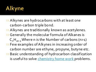 Alkynes are hydrocarbons with at least one
carbon-carbon triple bond.
Alkynes are traditionally known as acetylenes.
Generally the molecular formula of Alkanes is
CnH2n-2Where n is the Number of carbons (n>1)
Few examples of Alkynes in increasing order of
carbon number are ethyne, propyne, butyne etc.
Basic understanding of hydrocarbon classification
is useful to solve chemistry home work problems.
 