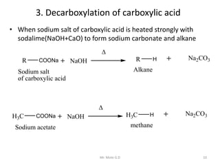 3. Decarboxylation of carboxylic acid
• When sodium salt of carboxylic acid is heated strongly with
sodalime(NaOH+CaO) to form sodium carbonate and alkane
R COONa
Sodium salt
of carboxylic acid
NaOH R H Na2CO3
Alkane

H3C COONa
Sodium acetate
NaOH H3C H Na2CO3
methane

10Mr. Mote G.D
 