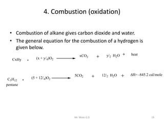 4. Combustion (oxidation)
• Combustion of alkane gives carbon dioxide and water.
• The general equation for the combustion of a hydrogen is
given below.
CxHy (x + y/4)O2
xCO2 y/2 H2O
(5 + 12/4)O2
12/2 H2O
C5H12
5CO2
heat
H= -845.2 cal/mole
pentane
19Mr. Mote G.D
 