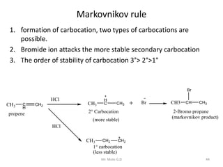 Markovnikov rule
1. formation of carbocation, two types of carbocations are
possible.
2. Bromide ion attacks the more stable secondary carbocation
3. The order of stability of carbocation 3°> 2°>1°
CH3 C
H
CH2
propene
HCl
CH3
H
C CH3
2° Carbocation
(more stable)
HCl
CH3 CH2 CH2
1° carbocation
(less stable)
Br CH3 CH
Br
CH3
2-Bromo propane
(markovnikov product)
44Mr. Mote G.D
 