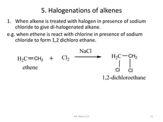 5. Halogenations of alkenes
1. When alkene is treated with halogen in presence of sodium
chloride to give di-halogenated alkane.
e.g. when ethene is react with chlorine in presence of sodium
chloride to form 1,2 dichloro ethane.
H2C CH2 Cl2
H2C CH2
Cl Cl
NaCl
ethene
1,2-dichloroethane
51Mr. Mote G.D
 