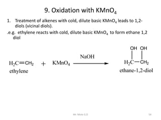 9. Oxidation with KMnO4
1. Treatment of alkenes with cold, dilute basic KMnO4 leads to 1,2-
diols (vicinal diols).
.e.g. ethylene reacts with cold, dilute basic KMnO4 to form ethane 1,2
diol
H2C CH2
NaOH
H2C CH2
ethylene
KMnO4
OH OH
ethane-1,2-diol
54Mr. Mote G.D
 