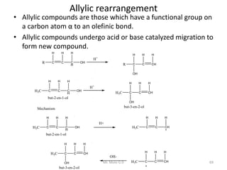 Allylic rearrangement
• Allylic compounds are those which have a functional group on
a carbon atom α to an olefinic bond.
• Allylic compounds undergo acid or base catalyzed migration to
form new compound.
R C
H
C
H
C
H
H
OH
H+
R C
H
C
H
CH
H
OH
H3C C
H
C
H
C
H
H
OH
H+
H3C C
H
C
H
CH
H
OH
but-2-en-1-ol
but-3-en-2-ol
Mechanism
H3C C
H
C
H
CH
H
H3C C
H
C
H
CH
H
H3C C
H
C
H
C
H
H
OH
but-2-en-1-ol
H+
OH-
H3C C
H
C
H
CH
H
OH
but-3-en-2-ol
69Mr. Mote G.D
 