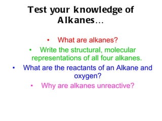 Test your knowledge of Alkanes… What are alkanes? Write the structural, molecular representations of all four alkanes.   What are the reactants of an Alkane and oxygen? Why are alkanes unreactive? 
