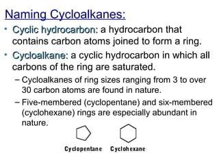 Naming Cycloalkanes:
• Cyclic hydrocarbon: a hydrocarbon that
contains carbon atoms joined to form a ring.
• Cycloalkane: a cyclic hydrocarbon in which all
carbons of the ring are saturated.
– Cycloalkanes of ring sizes ranging from 3 to over
30 carbon atoms are found in nature.
– Five-membered (cyclopentane) and six-membered
(cyclohexane) rings are especially abundant in
nature.
Cyclopentan e

Cycloh exane

 