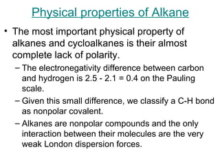 Physical properties of Alkane
• The most important physical property of
alkanes and cycloalkanes is their almost
complete lack of polarity.
– The electronegativity difference between carbon
and hydrogen is 2.5 - 2.1 = 0.4 on the Pauling
scale.
– Given this small difference, we classify a C-H bond
as nonpolar covalent.
– Alkanes are nonpolar compounds and the only
interaction between their molecules are the very
weak London dispersion forces.

 