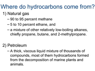 Where do hydrocarbons come from?
1) Natural gas
– 90 to 95 percent methane
– 5 to 10 percent ethane, and
– a mixture of other relatively low-boiling alkanes,
chiefly propane, butane, and 2-methylpropane.

2) Petroleum
– A thick, viscous liquid mixture of thousands of
compounds, most of them hydrocarbons formed
from the decomposition of marine plants and
animals.

 