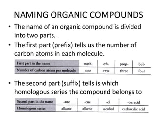 NAMING ORGANIC COMPOUNDS
• The name of an organic compound is divided
into two parts.
• The first part (prefix) tells us the number of
carbon atoms in each molecule.

• The second part (suffix) tells is which
homologous series the compound belongs to

 