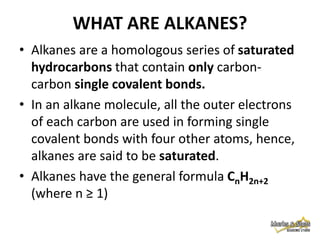 WHAT ARE ALKANES?
• Alkanes are a homologous series of saturated
hydrocarbons that contain only carboncarbon single covalent bonds.
• In an alkane molecule, all the outer electrons
of each carbon are used in forming single
covalent bonds with four other atoms, hence,
alkanes are said to be saturated.
• Alkanes have the general formula CnH2n+2
(where n ≥ 1)

 