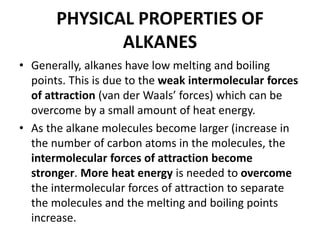 PHYSICAL PROPERTIES OF
ALKANES
• Generally, alkanes have low melting and boiling
points. This is due to the weak intermolecular forces
of attraction (van der Waals’ forces) which can be
overcome by a small amount of heat energy.
• As the alkane molecules become larger (increase in
the number of carbon atoms in the molecules, the
intermolecular forces of attraction become
stronger. More heat energy is needed to overcome
the intermolecular forces of attraction to separate
the molecules and the melting and boiling points
increase.

 