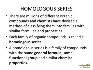 HOMOLOGOUS SERIES
• There are millions of different organic
compounds and chemists have devised a
method of classifying them into families with
similar formulae and properties.
• Each family of organic compounds is called a
homologous series.
• A homologous series is a family of compounds
with the same general formula, same
functional group and similar chemical
properties.

 