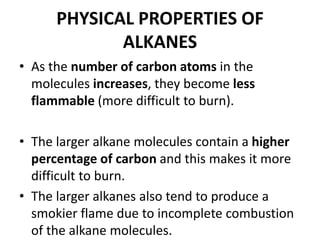 PHYSICAL PROPERTIES OF
ALKANES
• As the number of carbon atoms in the
molecules increases, they become less
flammable (more difficult to burn).
• The larger alkane molecules contain a higher
percentage of carbon and this makes it more
difficult to burn.
• The larger alkanes also tend to produce a
smokier flame due to incomplete combustion
of the alkane molecules.

 