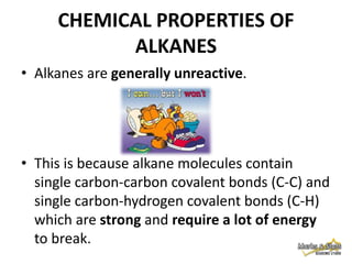 CHEMICAL PROPERTIES OF
ALKANES
• Alkanes are generally unreactive.

• This is because alkane molecules contain
single carbon-carbon covalent bonds (C-C) and
single carbon-hydrogen covalent bonds (C-H)
which are strong and require a lot of energy
to break.

 