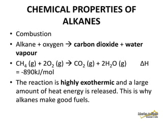 CHEMICAL PROPERTIES OF
ALKANES
• Combustion
• Alkane + oxygen  carbon dioxide + water
vapour
• CH4 (g) + 2O2 (g)  CO2 (g) + 2H2O (g)
∆H
= -890kJ/mol
• The reaction is highly exothermic and a large
amount of heat energy is released. This is why
alkanes make good fuels.

 