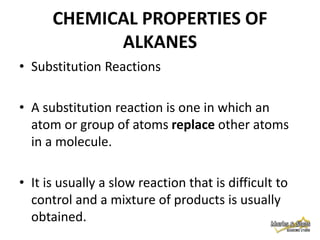 CHEMICAL PROPERTIES OF
ALKANES
• Substitution Reactions
• A substitution reaction is one in which an
atom or group of atoms replace other atoms
in a molecule.

• It is usually a slow reaction that is difficult to
control and a mixture of products is usually
obtained.

 