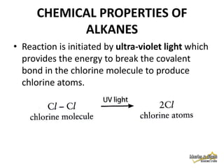 CHEMICAL PROPERTIES OF
ALKANES
• Reaction is initiated by ultra-violet light which
provides the energy to break the covalent
bond in the chlorine molecule to produce
chlorine atoms.

 
