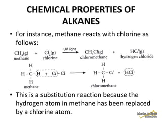 CHEMICAL PROPERTIES OF
ALKANES
• For instance, methane reacts with chlorine as
follows:

• This is a substitution reaction because the
hydrogen atom in methane has been replaced
by a chlorine atom.

 