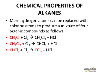 CHEMICAL PROPERTIES OF
ALKANES
• More hydrogen atoms can be replaced with
chlorine atoms to produce a mixture of four
organic compounds as follows:
• CH3Cl + Cl2  CH2Cl2 + HCl
• CH2Cl2 + Cl2  CHCl3 + HCl
• CHCl3 + Cl2  CCl4 + HCl

 